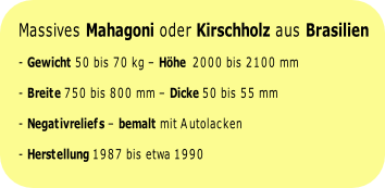
Massives Mahagoni oder Kirschholz aus Brasilien 
- Gewicht 50 bis 70 kg – Höhe  2000 bis 2100 mm 
- Breite 750 bis 800 mm – Dicke 50 bis 55 mm 
- Negativreliefs – bemalt mit Autolacken 
- Herstellung 1987 bis etwa 1990 